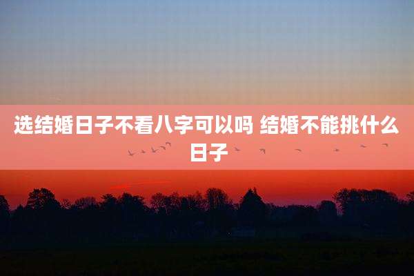选结婚日子不看八字可以吗 结婚不能挑什么日子