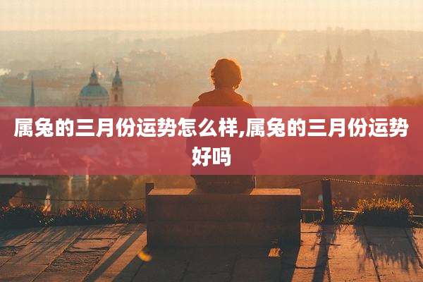 属兔的三月份运势怎么样,属兔的三月份运势好吗