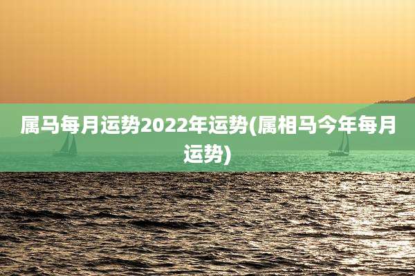 属马每月运势2022年运势(属相马今年每月运势)