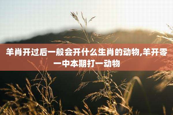 羊肖开过后一般会开什么生肖的动物,羊开零一中本期打一动物