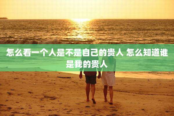 怎么看一个人是不是自己的贵人 怎么知道谁是我的贵人