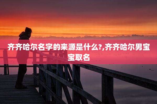 齐齐哈尔名字的来源是什么?,齐齐哈尔男宝宝取名