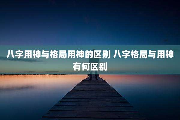 八字用神与格局用神的区别 八字格局与用神有何区别