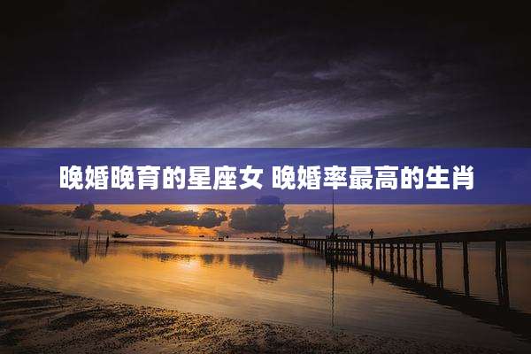 晚婚晚育的星座女 晚婚率最高的生肖