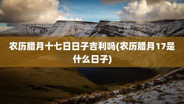 农历腊月十七日日子吉利吗(农历腊月17是什么日子)