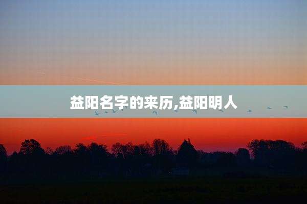 益阳名字的来历,益阳明人
