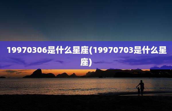 19970306是什么星座(19970703是什么星座)