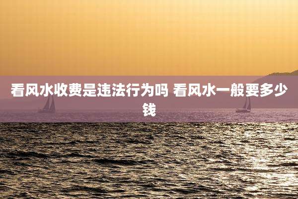 看风水收费是违法行为吗 看风水一般要多少钱