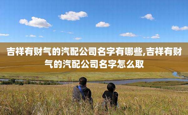 吉祥有财气的汽配公司名字有哪些,吉祥有财气的汽配公司名字怎么取