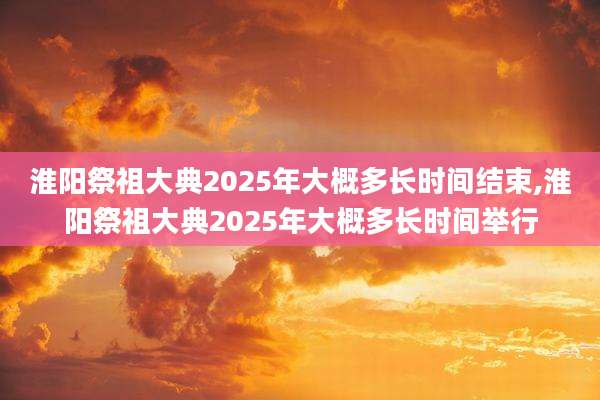 淮阳祭祖大典2025年大概多长时间结束,淮阳祭祖大典2025年大概多长时间举行