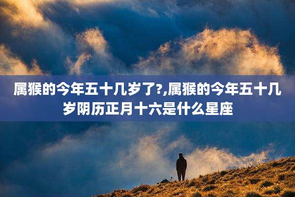 属猴的今年五十几岁了?,属猴的今年五十几岁阴历正月十六是什么星座