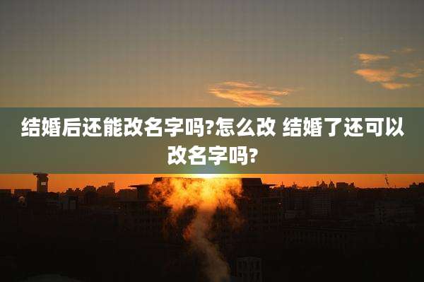 结婚后还能改名字吗?怎么改 结婚了还可以改名字吗?