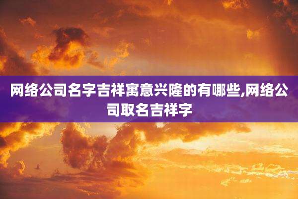 网络公司名字吉祥寓意兴隆的有哪些,网络公司取名吉祥字