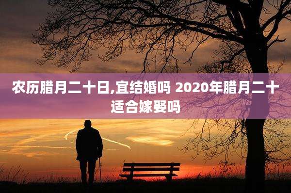 农历腊月二十日,宜结婚吗 2020年腊月二十适合嫁娶吗