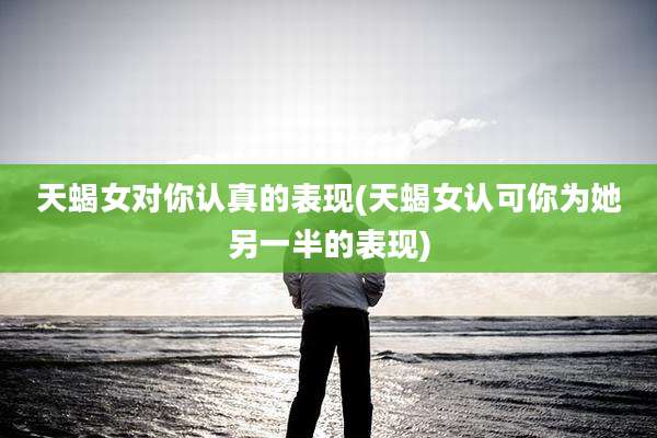 天蝎女对你认真的表现(天蝎女认可你为她另一半的表现)