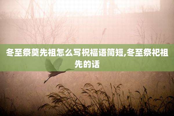 冬至祭奠先祖怎么写祝福语简短,冬至祭祀祖先的话