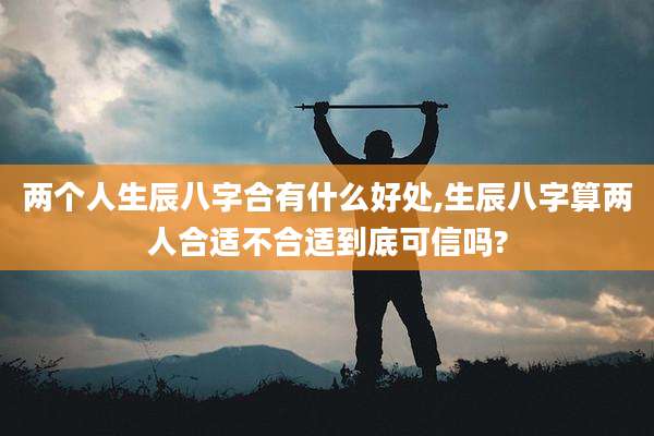 两个人生辰八字合有什么好处,生辰八字算两人合适不合适到底可信吗?