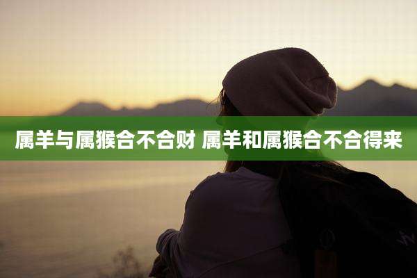 属羊与属猴合不合财 属羊和属猴合不合得来