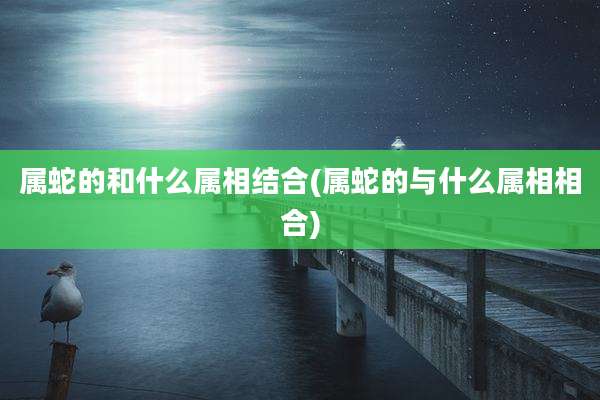 属蛇的和什么属相结合(属蛇的与什么属相相合)