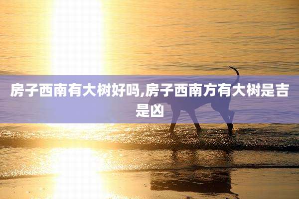 房子西南有大树好吗,房子西南方有大树是吉是凶