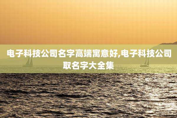电子科技公司名字高端寓意好,电子科技公司取名字大全集