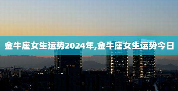 金牛座女生运势2024年,金牛座女生运势今日