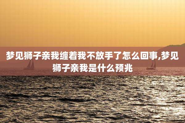 梦见狮子亲我缠着我不放手了怎么回事,梦见狮子亲我是什么预兆