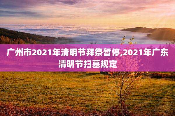 广州市2021年清明节拜祭暂停,2021年广东清明节扫墓规定
