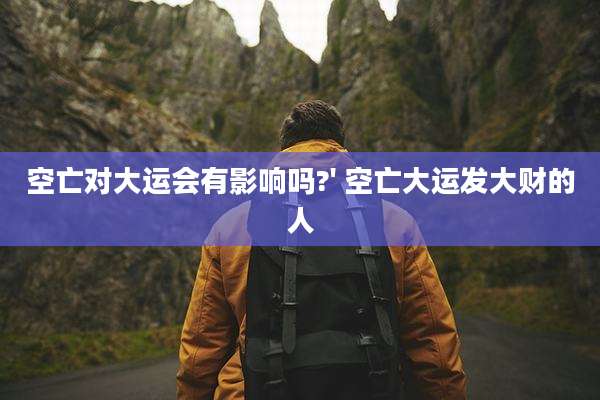 空亡对大运会有影响吗?' 空亡大运发大财的人