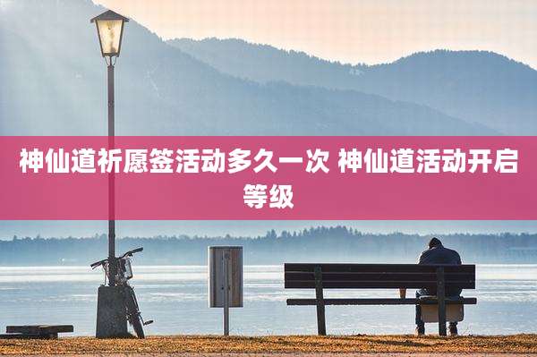 神仙道祈愿签活动多久一次 神仙道活动开启等级