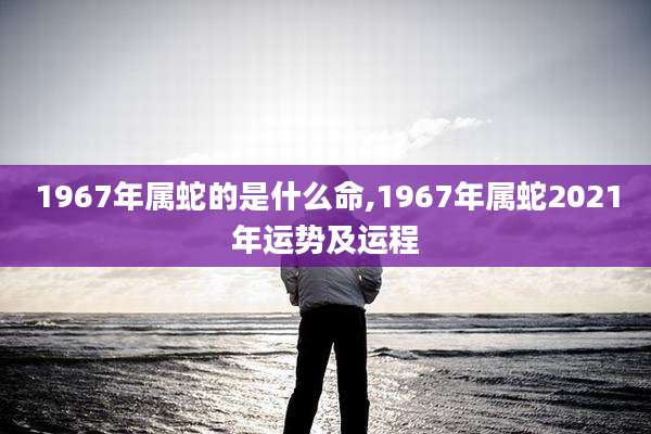 1967年属蛇的是什么命,1967年属蛇2021年运势及运程