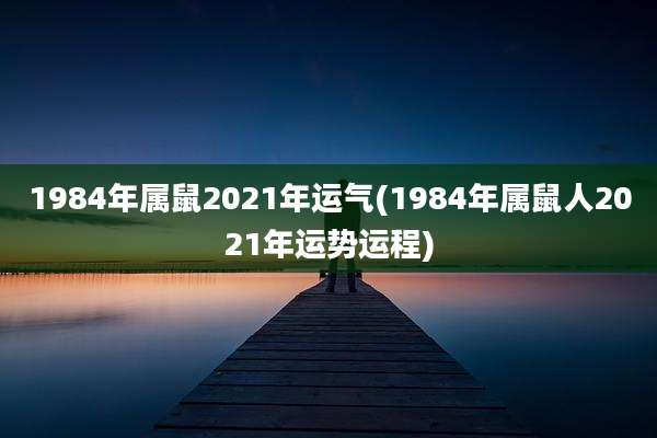 1984年属鼠2021年运气(1984年属鼠人2021年运势运程)
