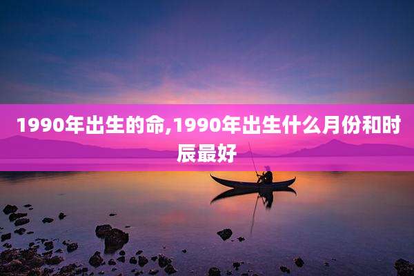 1990年出生的命,1990年出生什么月份和时辰最好