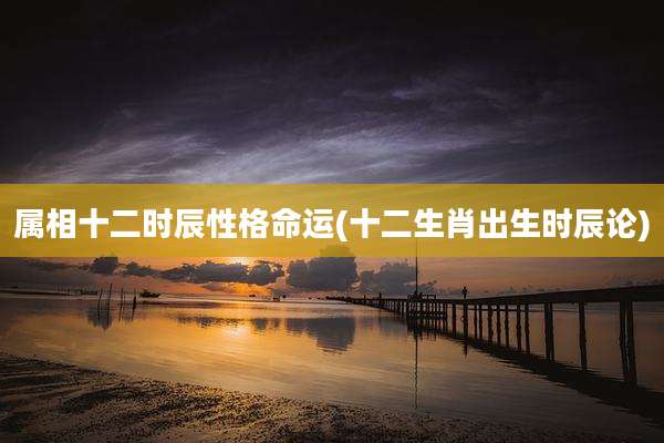 属相十二时辰性格命运(十二生肖出生时辰论)