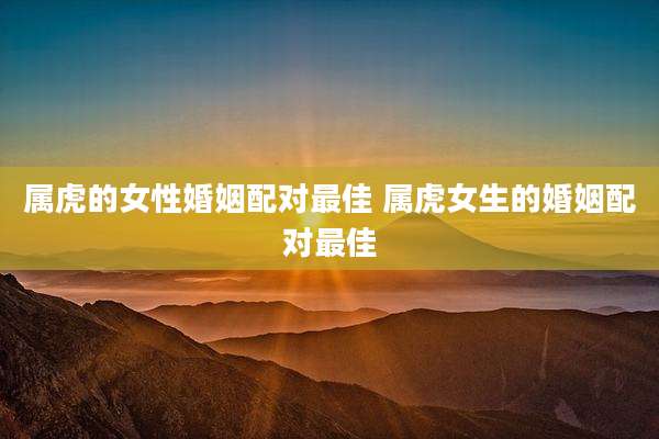 属虎的女性婚姻配对最佳 属虎女生的婚姻配对最佳