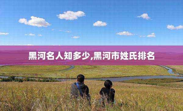 黑河名人知多少,黑河市姓氏排名
