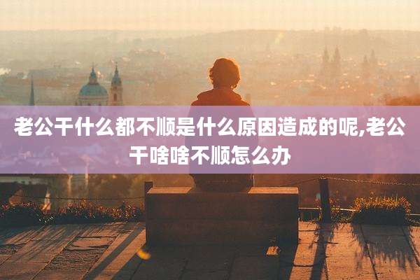 老公干什么都不顺是什么原因造成的呢,老公干啥啥不顺怎么办