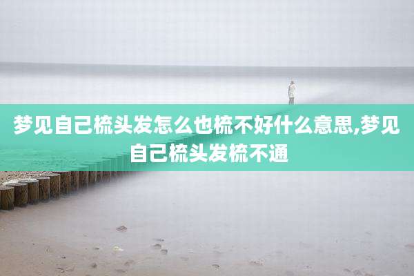 梦见自己梳头发怎么也梳不好什么意思,梦见自己梳头发梳不通