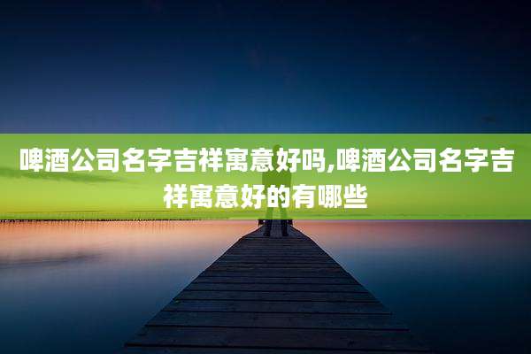 啤酒公司名字吉祥寓意好吗,啤酒公司名字吉祥寓意好的有哪些