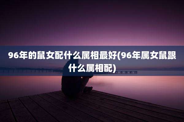 96年的鼠女配什么属相最好(96年属女鼠跟什么属相配)