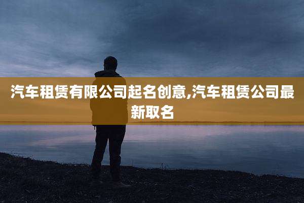汽车租赁有限公司起名创意,汽车租赁公司最新取名
