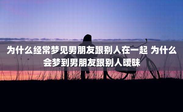 为什么经常梦见男朋友跟别人在一起 为什么会梦到男朋友跟别人暧昧