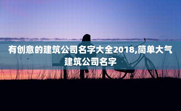 有创意的建筑公司名字大全2018,简单大气建筑公司名字
