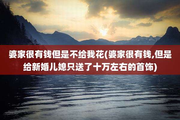 婆家很有钱但是不给我花(婆家很有钱,但是给新婚儿媳只送了十万左右的首饰)
