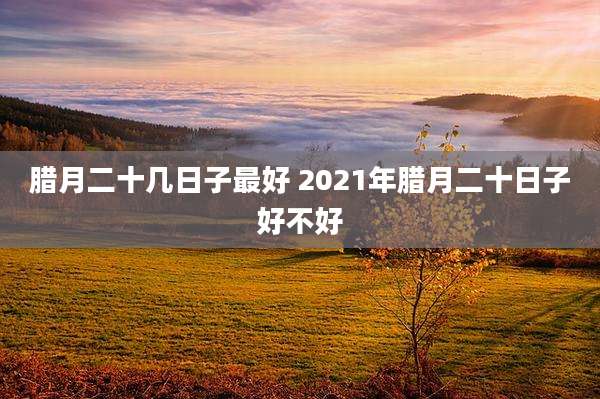 腊月二十几日子最好 2021年腊月二十日子好不好
