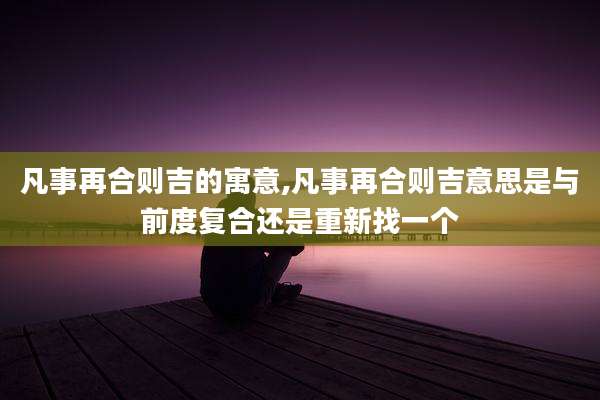 凡事再合则吉的寓意,凡事再合则吉意思是与前度复合还是重新找一个