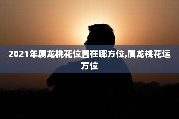 2021年属龙桃花位置在哪方位,属龙桃花运方位