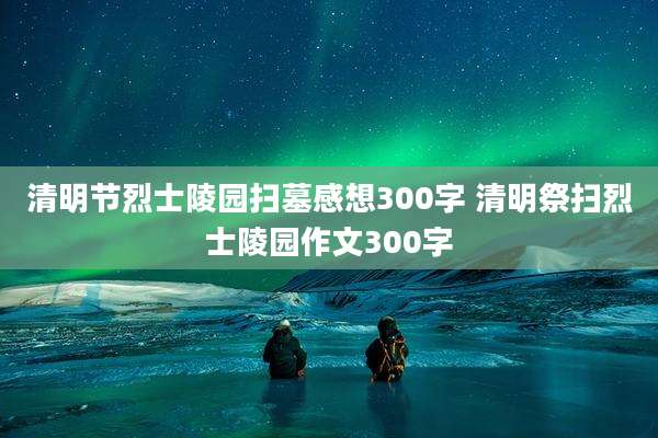 清明节烈士陵园扫墓感想300字 清明祭扫烈士陵园作文300字