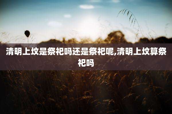 清明上坟是祭祀吗还是祭祀呢,清明上坟算祭祀吗