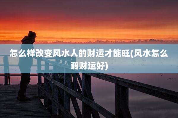 怎么样改变风水人的财运才能旺(风水怎么调财运好)